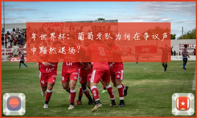 年世界杯：葡萄牙队为何在争议声中黯然退场？