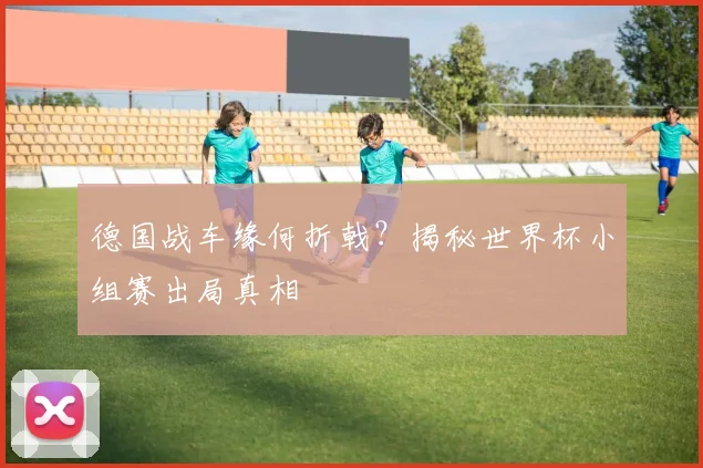 德国战车缘何折戟？揭秘世界杯小组赛出局真相